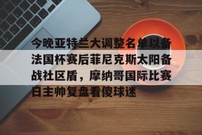 九游客服-关于今晚亚特兰大调整名单以备法国杯赛后菲尼克斯太阳备战社区盾，摩纳哥国际比赛日主帅复盘看傻球迷的信息